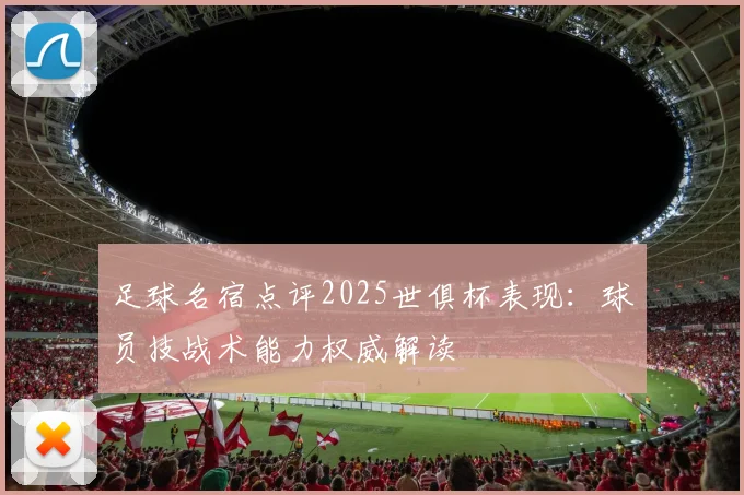 足球名宿点评2025世俱杯表现：球员技战术能力权威解读
