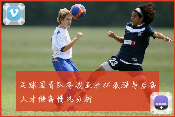 足球国青队备战亚洲杯表现与后备人才储备情况分析