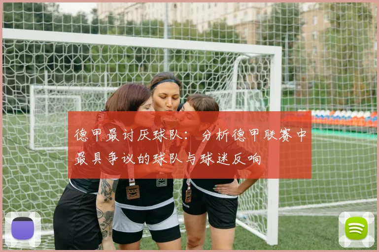 德甲最讨厌球队：分析德甲联赛中最具争议的球队与球迷反响