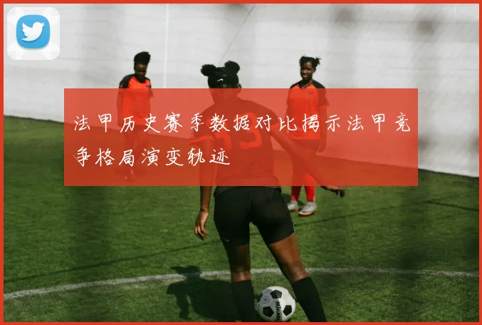 法甲历史赛季数据对比揭示法甲竞争格局演变轨迹
